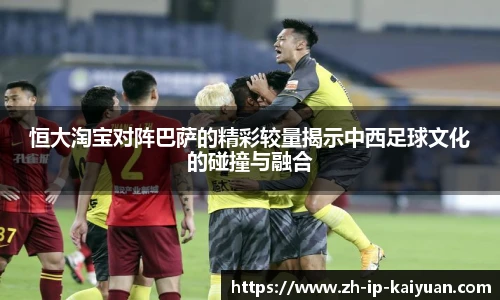恒大淘宝对阵巴萨的精彩较量揭示中西足球文化的碰撞与融合